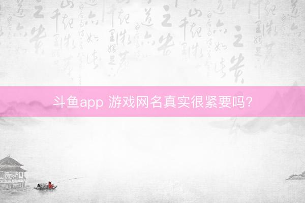 斗鱼app 游戏网名真实很紧要吗?