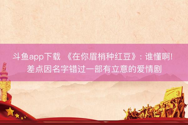 斗鱼app下载 《在你眉梢种红豆》: 谁懂啊! 差点因名字错过一部有立意的爱情剧