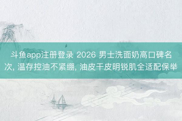 斗鱼app注册登录 2026 男士洗面奶高口碑名次， 温存控油不紧绷， 油皮干皮明锐肌全适配保举