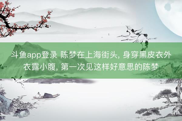 斗鱼app登录 陈梦在上海街头， 身穿黑皮衣外衣露小腹，<a href=