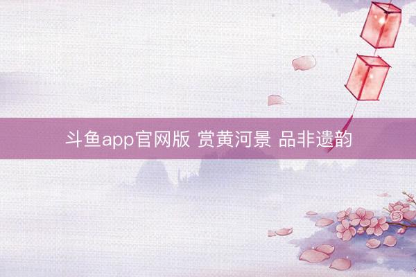 斗鱼app官网版 赏黄河景 品非遗韵