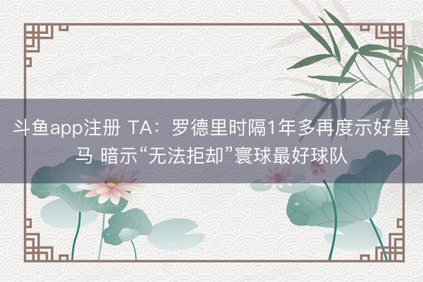 斗鱼app注册 TA：罗德里时隔1年多再度示好皇马 暗示“无法拒却”寰球最好球队