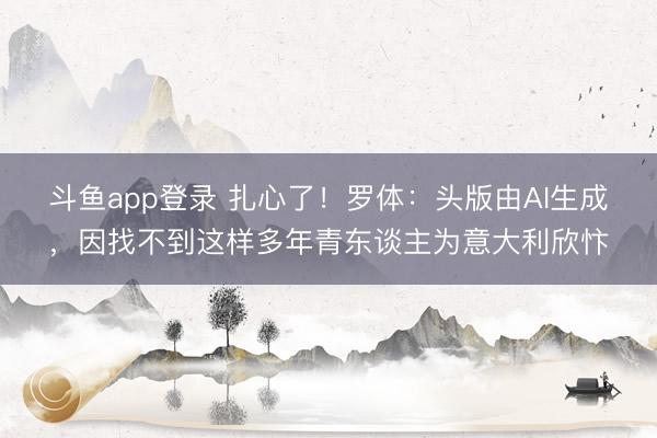 斗鱼app登录 扎心了！罗体：头版由AI生成，因找不到这样多年青东谈主为意大利欣忭