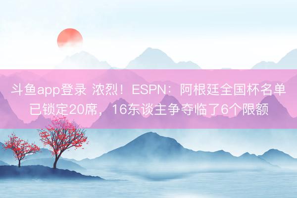 斗鱼app登录 浓烈！ESPN：阿根廷全国杯名单已锁定20席，16东谈主争夺临了6个限额