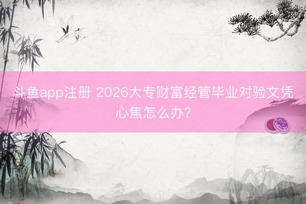 斗鱼app注册 2026大专财富经管毕业对验文凭心焦怎么办？
