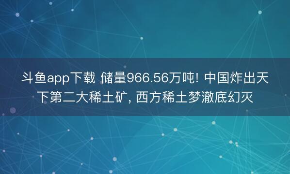 斗鱼app下载 储量966.56万吨! 中国炸出天下第二大稀土矿， 西方稀土梦澈底幻灭