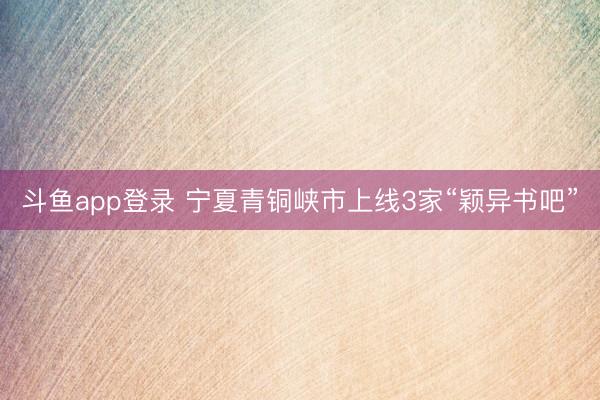 斗鱼app登录 宁夏青铜峡市上线3家“颖异书吧”