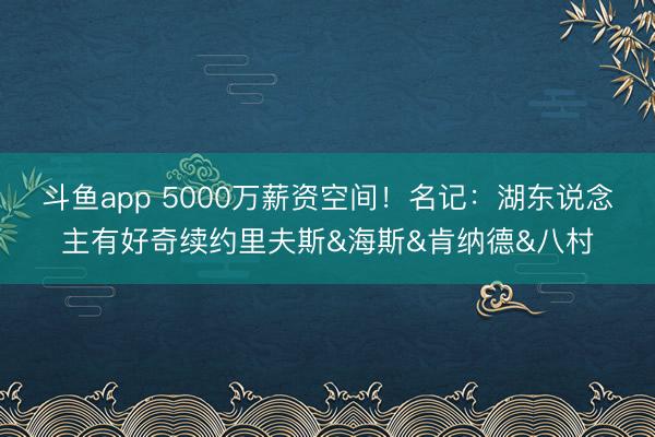 斗鱼app 5000万薪资空间！名记：湖东说念主有好奇续约里夫斯&海斯&肯纳德&八村