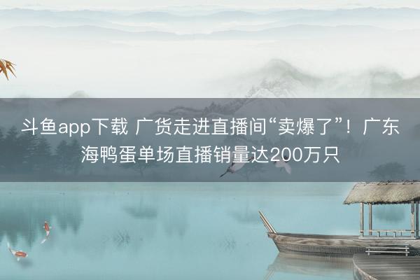 斗鱼app下载 广货走进直播间“卖爆了”！广东海鸭蛋单场直播销量达200万只
