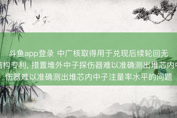 斗鱼app登录 中广核取得用于兑现后续轮回无初始中子源的响应堆结构专利， 措置堆外中子探伤器难以准确测出堆芯内中子注量率水平的问题
