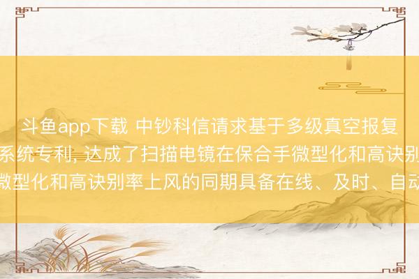 斗鱼app下载 中钞科信请求基于多级真空报复的在线式扫描电镜质检系统专利， 达成了扫描电镜在保合手微型化和高诀别率上风的同期具备在线、及时、自动化检测才略