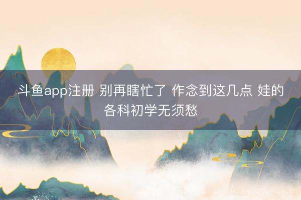 斗鱼app注册 别再瞎忙了 作念到这几点 娃的各科初学无须愁