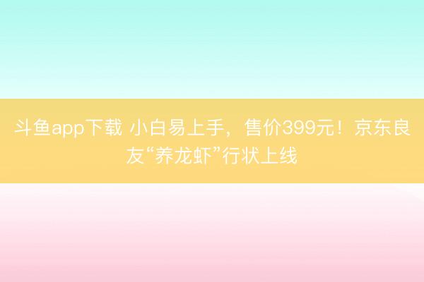 斗鱼app下载 小白易上手，售价399元！京东良友“养龙虾”行状上线