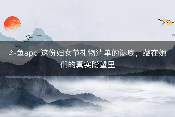 斗鱼app 这份妇女节礼物清单的谜底,藏在她们的真实盼望里