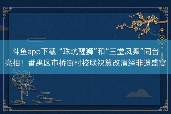 斗鱼app下载 “珠坑醒狮”和“三堂凤舞”同台亮相！番禺区市桥街村校联袂篡改演绎非遗盛宴