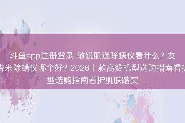 斗鱼app注册登录 敏锐肌选除螨仪看什么? 友望和莱克吉米除螨仪哪个好? 2026十款高赞机型选购指南看护肌肤踏实