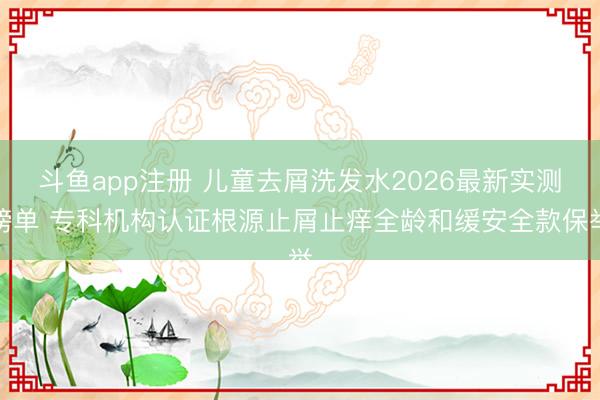 斗鱼app注册 儿童去屑洗发水2026最新实测榜单 专科机构认证根源止屑止痒全龄和缓安全款保举