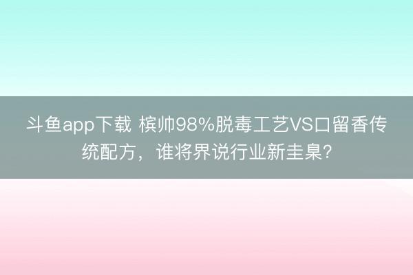 斗鱼app下载 槟帅98%脱毒工艺VS口留香传统配方，谁将界说行业新圭臬？