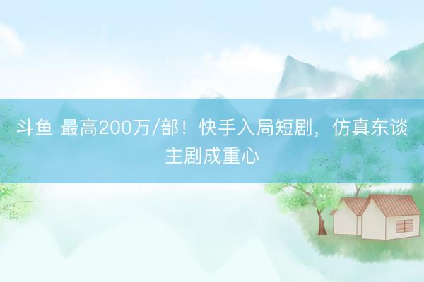 斗鱼 最高200万/部！快手入局短剧，仿真东谈主剧成重心