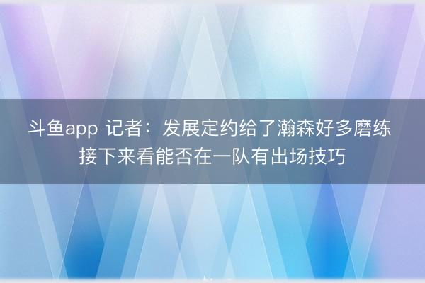 斗鱼app 记者:发展定约给了瀚森好多磨练 接下来看能否在一队有出场技巧