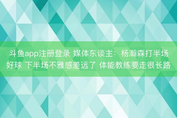 斗鱼app注册登录 媒体东谈主：杨瀚森打半场好球 下半场不雅感差远了 体能教练要走很长路