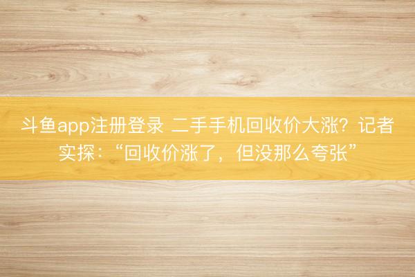 斗鱼app注册登录 二手手机回收价大涨？记者实探：“回收价涨了，但没那么夸张”