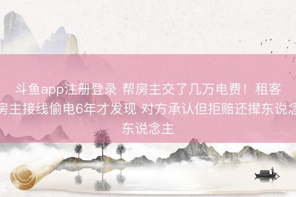 斗鱼app注册登录 帮房主交了几万电费！租客被房主接线偷电6年才发现 对方承认但拒赔还撵东说念主