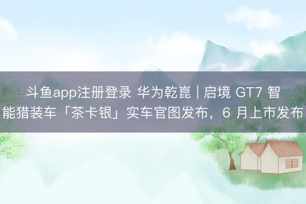 斗鱼app注册登录 华为乾崑 | 启境 GT7 智能猎装车「茶卡银」实车官图发布，6 月上市发布