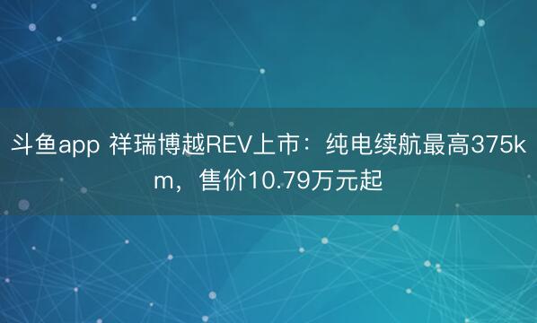 斗鱼app 祥瑞博越REV上市:纯电续航最高375km,售价10.79万元起