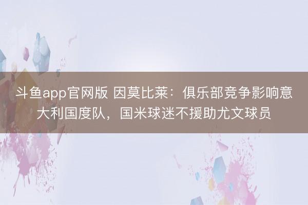 斗鱼app官网版 因莫比莱：俱乐部竞争影响意大利国度队，国米球迷不援助尤文球员