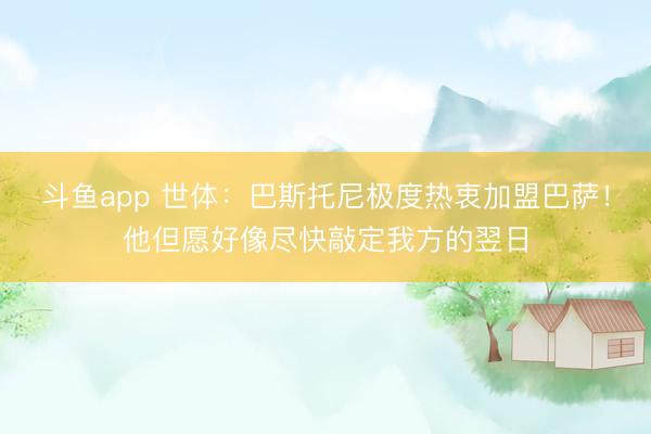 斗鱼app 世体：巴斯托尼极度热衷加盟巴萨！他但愿好像尽快敲定我方的翌日