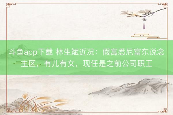 斗鱼app下载 林生斌近况：假寓悉尼富东说念主区，有儿有女，现任是之前公司职工