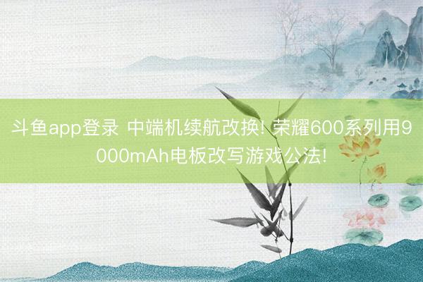 斗鱼app登录 中端机续航改换! 荣耀600系列用9000mAh电板改写游戏公法!