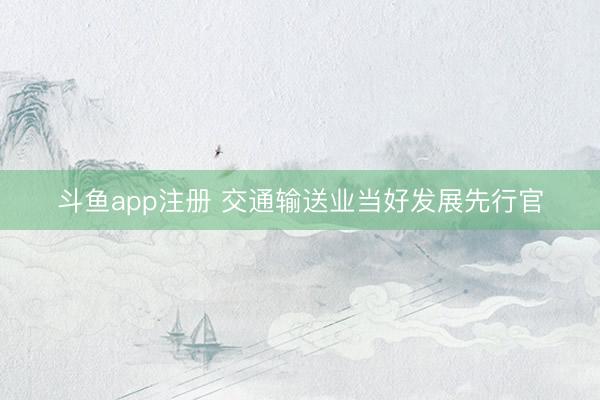 斗鱼app注册 交通输送业当好发展先行官
