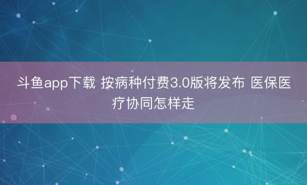 斗鱼app下载 按病种付费3.0版将发布 医保医疗协同怎样走