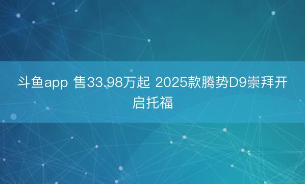 斗鱼app 售33.98万起 2025款腾势D9崇拜开启托福
