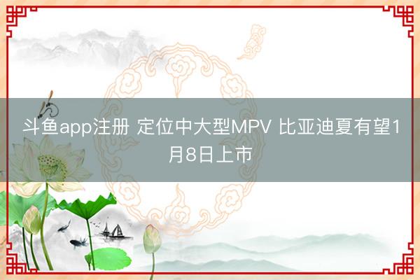 斗鱼app注册 定位中大型MPV 比亚迪夏有望1月8日上市