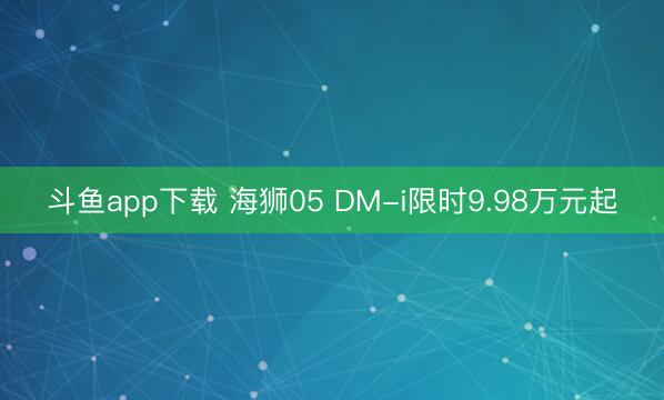 斗鱼app下载 海狮05 DM-i限时9.98万元起