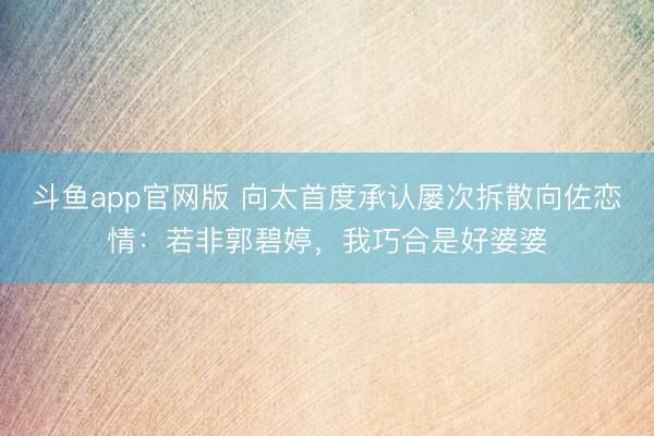 斗鱼app官网版 向太首度承认屡次拆散向佐恋情:若非郭碧婷,我巧合是好婆婆