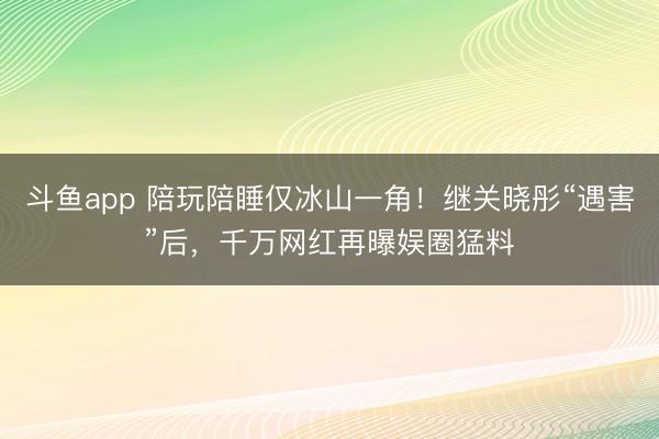 斗鱼app 陪玩陪睡仅冰山一角！继关晓彤“遇害”后，千万网红再曝娱圈猛料