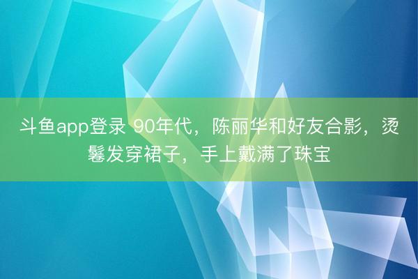 斗鱼app登录 90年代,陈丽华和好友合影,烫鬈发穿裙子,手上戴满了珠宝