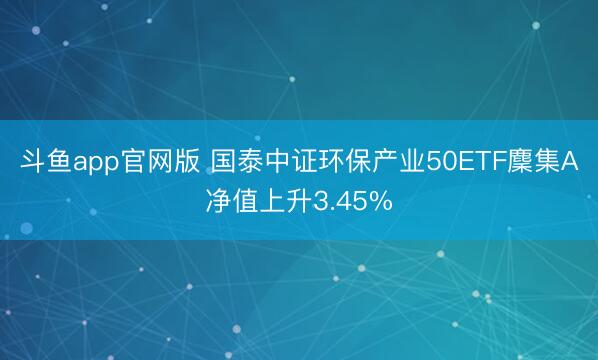 斗鱼app官网版 国泰中证环保产业50ETF麇集A净值上升3.45%