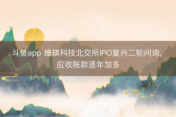 斗鱼app 维琪科技北交所IPO复兴二轮问询， 应收账款逐年加多