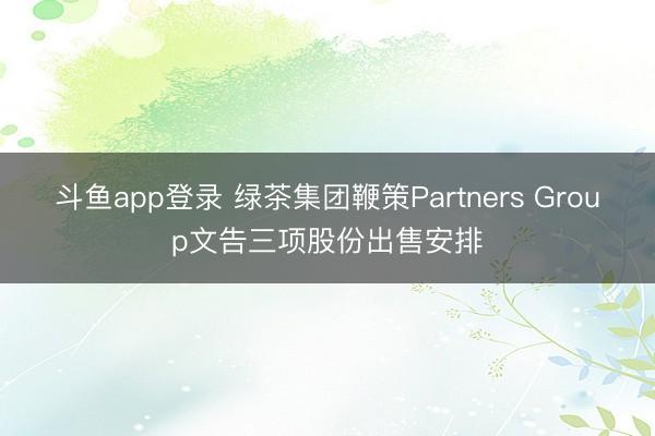 斗鱼app登录 绿茶集团鞭策Partners Group文告三项股份出售安排