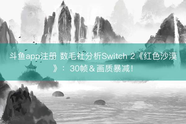 斗鱼app注册 数毛社分析Switch 2《红色沙漠》：30帧＆画质暴减！