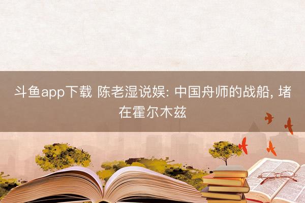 斗鱼app下载 陈老湿说娱: 中国舟师的战船， 堵在霍尔木兹