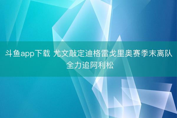 斗鱼app下载 尤文敲定迪格雷戈里奥赛季末离队 全力追阿利松
