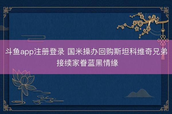 斗鱼app注册登录 国米操办回购斯坦科维奇兄弟 接续家眷蓝黑情缘