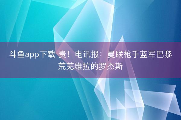 斗鱼app下载 贵!电讯报:曼联枪手蓝军巴黎荒芜维拉的罗杰斯