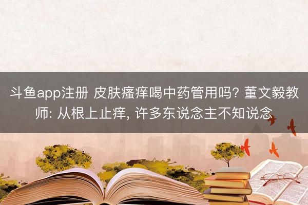 斗鱼app注册 皮肤瘙痒喝中药管用吗? 董文毅教师: 从根上止痒, 许多东说念主不知说念